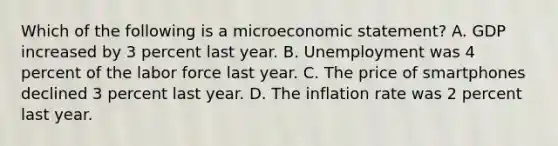 Which of the following is a microeconomic statement? A. GDP increased by 3 percent last year. B. Unemployment was 4 percent of the labor force last year. C. The price of smartphones declined 3 percent last year. D. The inflation rate was 2 percent last year.