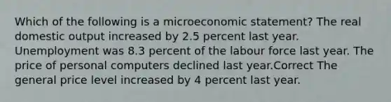 Which of the following is a microeconomic statement? The real domestic output increased by 2.5 percent last year. Unemployment was 8.3 percent of the labour force last year. The price of personal computers declined last year.Correct The general price level increased by 4 percent last year.