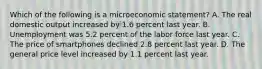 Which of the following is a microeconomic statement? A. The real domestic output increased by 1.6 percent last year. B. Unemployment was 5.2 percent of the labor force last year. C. The price of smartphones declined 2.8 percent last year. D. The general price level increased by 1.1 percent last year.