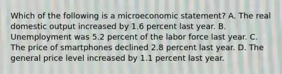 Which of the following is a microeconomic statement? A. The real domestic output increased by 1.6 percent last year. B. Unemployment was 5.2 percent of the labor force last year. C. The price of smartphones declined 2.8 percent last year. D. The general price level increased by 1.1 percent last year.