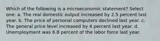 Which of the following is a microeconomic statement? Select one: a. The real domestic output increased by 2.5 percent last year. b. The price of personal computers declined last year. c. The general price level increased by 4 percent last year. d. Unemployment was 6.8 percent of the labor force last year.