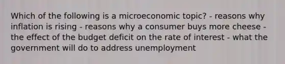 Which of the following is a microeconomic topic? - reasons why inflation is rising - reasons why a consumer buys more cheese - the effect of the budget deficit on the rate of interest - what the government will do to address unemployment