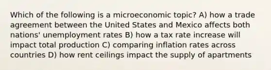 Which of the following is a microeconomic topic? A) how a trade agreement between the United States and Mexico affects both nations' unemployment rates B) how a tax rate increase will impact total production C) comparing inflation rates across countries D) how rent ceilings impact the supply of apartments