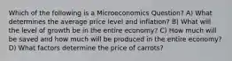 Which of the following is a Microeconomics Question? A) What determines the average price level and inflation? B) What will the level of growth be in the entire economy? C) How much will be saved and how much will be produced in the entire economy? D) What factors determine the price of carrots?