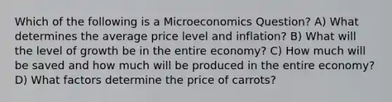 Which of the following is a Microeconomics Question? A) What determines the average price level and inflation? B) What will the level of growth be in the entire economy? C) How much will be saved and how much will be produced in the entire economy? D) What factors determine the price of carrots?