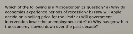 Which of the following is a Microeconomics question? a) Why do economies experience periods of recession? b) How will Apple decide on a selling price for the iPad? c) Will government intervention lower the unemployment rate? d) Why has growth in the economy slowed down over the past decade?