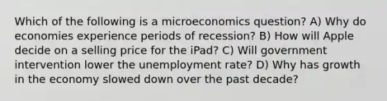 Which of the following is a microeconomics question? A) Why do economies experience periods of recession? B) How will Apple decide on a selling price for the iPad? C) Will government intervention lower the unemployment rate? D) Why has growth in the economy slowed down over the past decade?