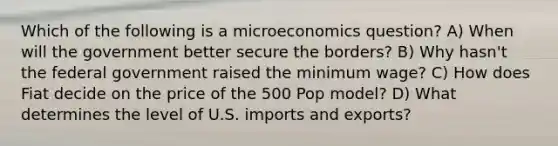 Which of the following is a microeconomics question? A) When will the government better secure the borders? B) Why hasn't the federal government raised the minimum wage? C) How does Fiat decide on the price of the 500 Pop model? D) What determines the level of U.S. imports and exports?