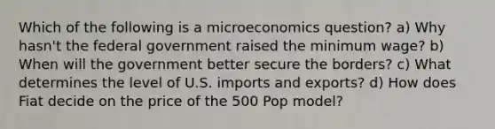 Which of the following is a microeconomics question? a) Why hasn't the federal government raised the minimum wage? b) When will the government better secure the borders? c) What determines the level of U.S. imports and exports? d) How does Fiat decide on the price of the 500 Pop model?