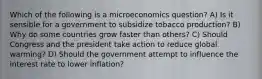 Which of the following is a microeconomics question? A) Is it sensible for a government to subsidize tobacco production? B) Why do some countries grow faster than others? C) Should Congress and the president take action to reduce global warming? D) Should the government attempt to influence the interest rate to lower inflation?