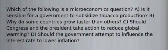 Which of the following is a microeconomics question? A) Is it sensible for a government to subsidize tobacco production? B) Why do some countries grow faster than others? C) Should Congress and the president take action to reduce global warming? D) Should the government attempt to influence the interest rate to lower inflation?