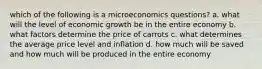 which of the following is a microeconomics questions? a. what will the level of economic growth be in the entire economy b. what factors determine the price of carrots c. what determines the average price level and inflation d. how much will be saved and how much will be produced in the entire economy