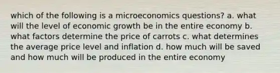 which of the following is a microeconomics questions? a. what will the level of economic growth be in the entire economy b. what factors determine the price of carrots c. what determines the average price level and inflation d. how much will be saved and how much will be produced in the entire economy