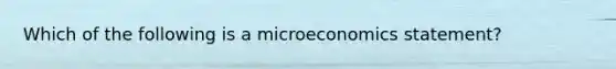 Which of the following is a microeconomics statement?