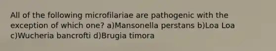 All of the following microfilariae are pathogenic with the exception of which one? a)Mansonella perstans b)Loa Loa c)Wucheria bancrofti d)Brugia timora