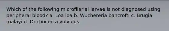 Which of the following microfilarial larvae is not diagnosed using peripheral blood? a. Loa loa b. Wuchereria bancrofti c. Brugia malayi d. Onchocerca volvulus