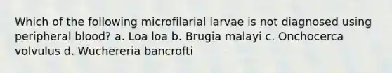 Which of the following microfilarial larvae is not diagnosed using peripheral blood? a. Loa loa b. Brugia malayi c. Onchocerca volvulus d. Wuchereria bancrofti