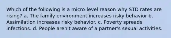 Which of the following is a micro-level reason why STD rates are rising? a. The family environment increases risky behavior b. Assimilation increases risky behavior. c. Poverty spreads infections. d. People aren't aware of a partner's sexual activities.