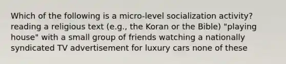 Which of the following is a micro-level socialization activity? reading a religious text (e.g., the Koran or the Bible) "playing house" with a small group of friends watching a nationally syndicated TV advertisement for luxury cars none of these