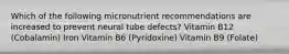 Which of the following micronutrient recommendations are increased to prevent neural tube defects? Vitamin B12 (Cobalamin) Iron Vitamin B6 (Pyridoxine) Vitamin B9 (Folate)