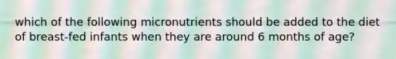 which of the following micronutrients should be added to the diet of breast-fed infants when they are around 6 months of age?