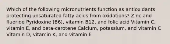 Which of the following micronutrients function as antioxidants protecting unsaturated fatty acids from oxidations? Zinc and fluoride Pyridoxine (B6), vitamin B12, and folic acid Vitamin C, vitamin E, and beta-carotene Calcium, potassium, and vitamin C Vitamin D, vitamin K, and vitamin E