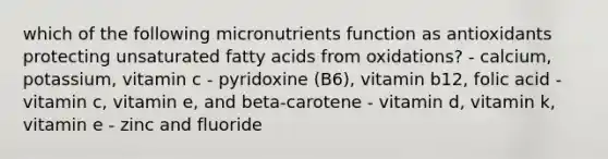 which of the following micronutrients function as antioxidants protecting unsaturated fatty acids from oxidations? - calcium, potassium, vitamin c - pyridoxine (B6), vitamin b12, folic acid - vitamin c, vitamin e, and beta-carotene - vitamin d, vitamin k, vitamin e - zinc and fluoride