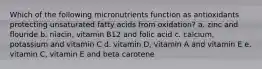 Which of the following micronutrients function as antioxidants protecting unsaturated fatty acids from oxidation? a. zinc and flouride b. niacin, vitamin B12 and folic acid c. calcium, potassium and vitamin C d. vitamin D, vitamin A and vitamin E e. vitamin C, vitamin E and beta carotene