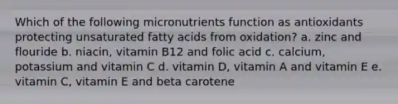 Which of the following micronutrients function as antioxidants protecting unsaturated fatty acids from oxidation? a. zinc and flouride b. niacin, vitamin B12 and folic acid c. calcium, potassium and vitamin C d. vitamin D, vitamin A and vitamin E e. vitamin C, vitamin E and beta carotene