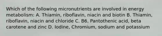 Which of the following micronutrients are involved in energy metabolism: A. Thiamin, riboflavin, niacin and biotin B. Thiamin, riboflavin, niacin and chloride C. B6, Pantothenic acid, beta carotene and zinc D. Iodine, Chromium, sodium and potassium