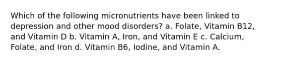 Which of the following micronutrients have been linked to depression and other mood disorders? a. Folate, Vitamin B12, and Vitamin D b. Vitamin A, Iron, and Vitamin E c. Calcium, Folate, and Iron d. Vitamin B6, Iodine, and Vitamin A.