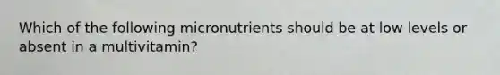 Which of the following micronutrients should be at low levels or absent in a multivitamin?