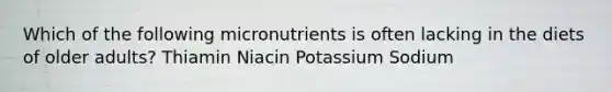 Which of the following micronutrients is often lacking in the diets of older adults? Thiamin Niacin Potassium Sodium