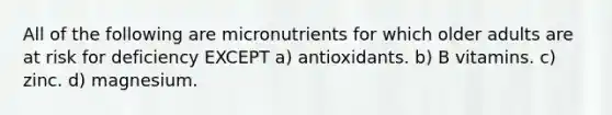 All of the following are micronutrients for which older adults are at risk for deficiency EXCEPT a) antioxidants. b) B vitamins. c) zinc. d) magnesium.