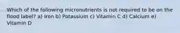 Which of the following micronutrients is not required to be on the flood label? a) Iron b) Potassium c) Vitamin C d) Calcium e) Vitamin D