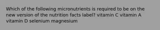 Which of the following micronutrients is required to be on the new version of the nutrition facts label? vitamin C vitamin A vitamin D selenium magnesium