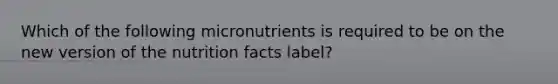 Which of the following micronutrients is required to be on the new version of the nutrition facts label?