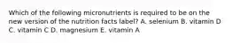 Which of the following micronutrients is required to be on the new version of the nutrition facts label? A. selenium B. vitamin D C. vitamin C D. magnesium E. vitamin A