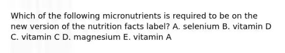 Which of the following micronutrients is required to be on the new version of the nutrition facts label? A. selenium B. vitamin D C. vitamin C D. magnesium E. vitamin A