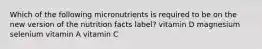 Which of the following micronutrients is required to be on the new version of the nutrition facts label? vitamin D magnesium selenium vitamin A vitamin C