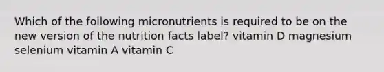 Which of the following micronutrients is required to be on the new version of the nutrition facts label? vitamin D magnesium selenium vitamin A vitamin C