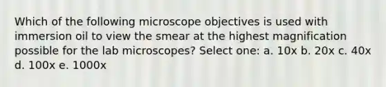 Which of the following microscope objectives is used with immersion oil to view the smear at the highest magnification possible for the lab microscopes? Select one: a. 10x b. 20x c. 40x d. 100x e. 1000x