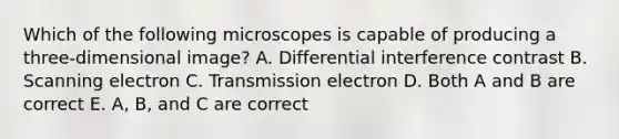 Which of the following microscopes is capable of producing a three-dimensional image? A. Differential interference contrast B. Scanning electron C. Transmission electron D. Both A and B are correct E. A, B, and C are correct