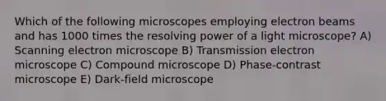 Which of the following microscopes employing electron beams and has 1000 times the resolving power of a light microscope? A) Scanning electron microscope B) Transmission electron microscope C) Compound microscope D) Phase-contrast microscope E) Dark-field microscope