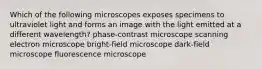 Which of the following microscopes exposes specimens to ultraviolet light and forms an image with the light emitted at a different wavelength? phase-contrast microscope scanning electron microscope bright-field microscope dark-field microscope fluorescence microscope