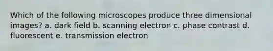 Which of the following microscopes produce three dimensional images? a. dark field b. scanning electron c. phase contrast d. fluorescent e. transmission electron