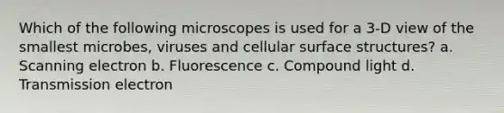 Which of the following microscopes is used for a 3-D view of the smallest microbes, viruses and cellular surface structures?​ a. ​Scanning electron b. ​Fluorescence c. ​Compound light d. ​Transmission electron