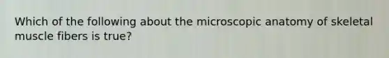 Which of the following about the microscopic anatomy of skeletal muscle fibers is true?
