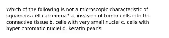 Which of the following is not a microscopic characteristic of squamous cell carcinoma? a. invasion of tumor cells into the connective tissue b. cells with very small nuclei c. cells with hyper chromatic nuclei d. keratin pearls