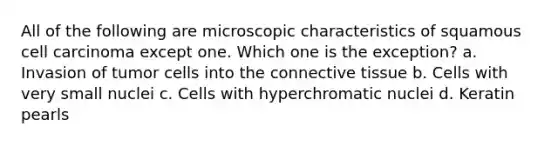 All of the following are microscopic characteristics of squamous cell carcinoma except one. Which one is the exception? a. Invasion of tumor cells into the connective tissue b. Cells with very small nuclei c. Cells with hyperchromatic nuclei d. Keratin pearls